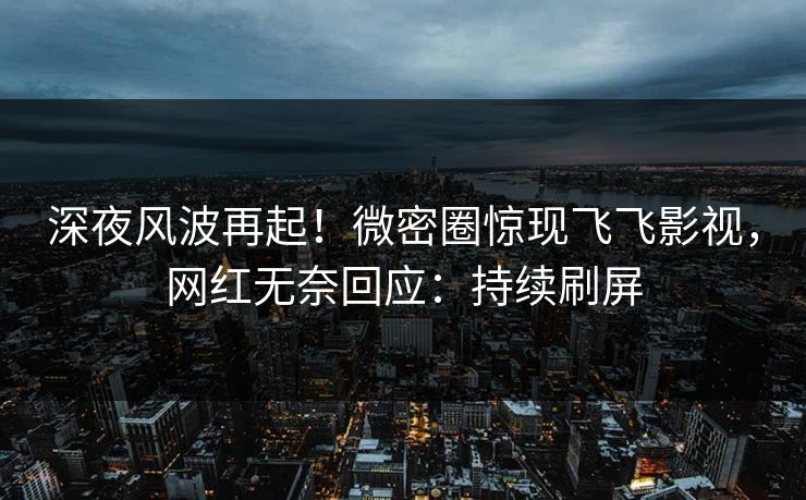 深夜风波再起！微密圈惊现飞飞影视，网红无奈回应：持续刷屏