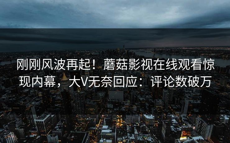 刚刚风波再起！蘑菇影视在线观看惊现内幕，大V无奈回应：评论数破万