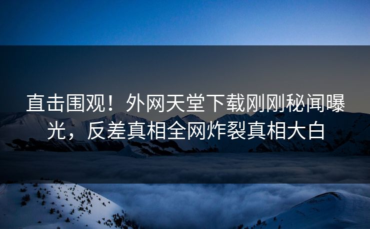 直击围观！外网天堂下载刚刚秘闻曝光，反差真相全网炸裂真相大白