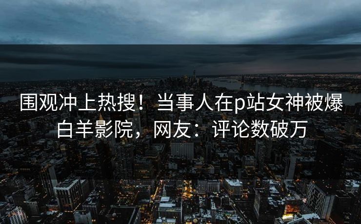 围观冲上热搜！当事人在p站女神被爆白羊影院，网友：评论数破万