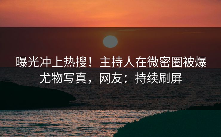 曝光冲上热搜！主持人在微密圈被爆尤物写真，网友：持续刷屏