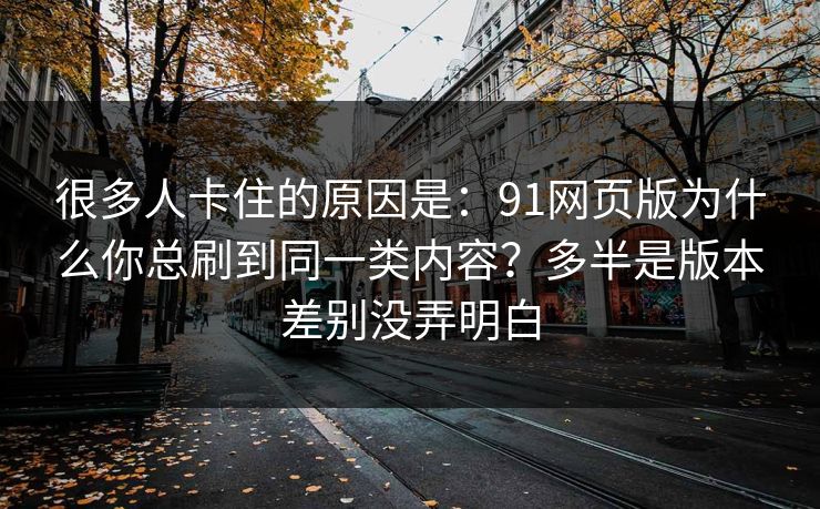 很多人卡住的原因是:91网页版为什么你总刷到同一类内容?多半是版本差别没弄明白 很多人卡住的原因是:91网页版为什么你总刷到同一类内容?多半是版本差别没弄明白