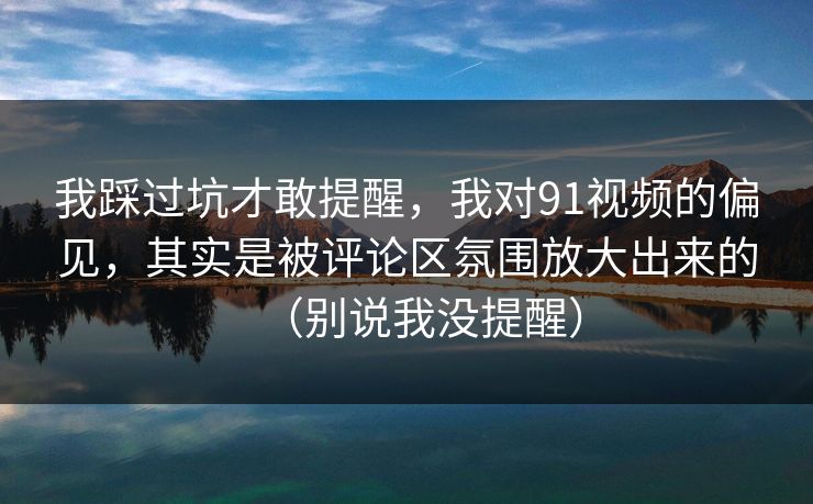 我踩过坑才敢提醒，我对91视频的偏见，其实是被评论区氛围放大出来的（别说我没提醒）